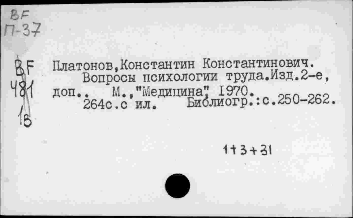 ﻿Платонов,Константин Константинович.
Вопросы психологии труда.Изд.2-е, доп.. М.,"Медицина? 1970.	0
264с.с ил. Биолиогр.:с.250-262.
1-13 + 51